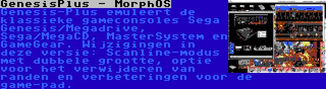 GenesisPlus - MorphOS | Genesis-Plus emuleert de klassieke gameconsoles Sega Genesis/Megadrive, Sega/MegaCD, MasterSystem en GameGear. Wijzigingen in deze versie: Scanline-modus met dubbele grootte, optie voor het verwijderen van randen en verbeteringen voor de game-pad.