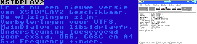 XSIDPLAY2 | Er is nu een nieuwe versie van XSIDPLAY2 beschikbaar. De wijzigingen zijn: Verbeteringen voor UTF8, MainDialog en libsidplayfp. Ondersteuning toegevoegd voor exSid, OSS, CGSC en A4 Sid Frequency finder.