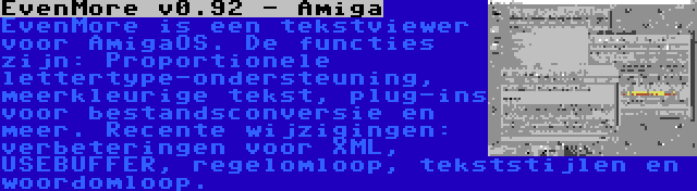 EvenMore v0.92 - Amiga | EvenMore is een tekstviewer voor AmigaOS. De functies zijn: Proportionele lettertype-ondersteuning, meerkleurige tekst, plug-ins voor bestandsconversie en meer. Recente wijzigingen: verbeteringen voor XML, USEBUFFER, regelomloop, tekststijlen en woordomloop.