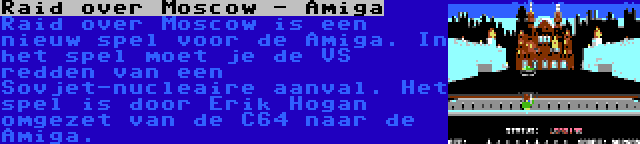 Raid over Moscow - Amiga | Raid over Moscow is een nieuw spel voor de Amiga. In het spel moet je de VS redden van een Sovjet-nucleaire aanval. Het spel is door Erik Hogan omgezet van de C64 naar de Amiga.