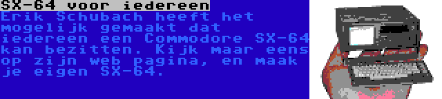 SX-64 voor iedereen | Erik Schubach heeft het mogelijk gemaakt dat iedereen een Commodore SX-64 kan bezitten. Kijk maar eens op zijn web pagina, en maak je eigen SX-64.