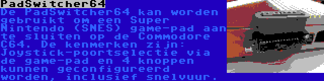 PadSwitcher64 | De PadSwitcher64 kan worden gebruikt om een Super Nintendo (SNES) game-pad aan te sluiten op de Commodore C64. De kenmerken zijn: Joystick-poortselectie via de game-pad en 4 knoppen kunnen geconfigureerd worden, inclusief snelvuur.