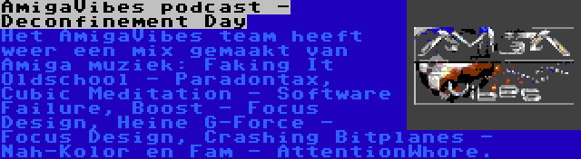 AmigaVibes podcast - Deconfinement Day | Het AmigaVibes team heeft weer een mix gemaakt van Amiga muziek: Faking It Oldschool - Paradontax, Cubic Meditation - Software Failure, Boost - Focus Design, Heine G-Force - Focus Design, Crashing Bitplanes - Nah-Kolor en Fam - AttentionWhore.