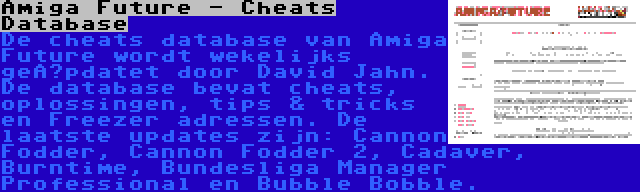 Amiga Future - Cheats Database | De cheats database van Amiga Future wordt wekelijks geüpdatet door David Jahn. De database bevat cheats, oplossingen, tips & tricks en Freezer adressen. De laatste updates zijn: Cannon Fodder, Cannon Fodder 2, Cadaver, Burntime, Bundesliga Manager Professional en Bubble Bobble.