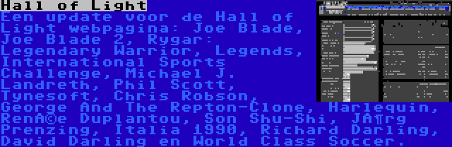 Hall of Light | Een update voor de Hall of Light webpagina: Joe Blade, Joe Blade 2, Rygar: Legendary Warrior, Legends, International Sports Challenge, Michael J. Landreth, Phil Scott, Tynesoft, Chris Robson, George And The Repton-Clone, Harlequin, Renée Duplantou, Son Shu-Shi, Jörg Prenzing, Italia 1990, Richard Darling, David Darling en World Class Soccer.