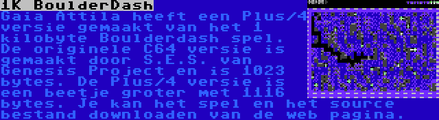 1K BoulderDash | Gaia Attila heeft een Plus/4 versie gemaakt van het 1 kilobyte Boulderdash spel. De originele C64 versie is gemaakt door S.E.S. van Genesis Project en is 1023 bytes. De Plus/4 versie is een beetje groter met 1116 bytes. Je kan het spel en het source bestand downloaden van de web pagina.