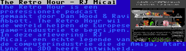 The Retro Hour - RJ Mical | The Retro Hour is een professionele podcast gemaakt door Dan Wood & Ravi Abbott. The Retro Hour wil de wereld helpen de Europese game-industrie te begrijpen. In deze aflevering: RJ Mical, een echte legende van de computerindustrie die de Amiga, Atari Lynx en 3DO heeft ontwikkeld.