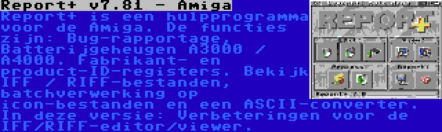 Report+ v7.81 - Amiga | Report+ is een hulpprogramma voor de Amiga. De functies zijn: Bug-rapportage, Batterijgeheugen A3000 / A4000. Fabrikant- en product-ID-registers. Bekijk IFF / RIFF-bestanden, batchverwerking op icon-bestanden en een ASCII-converter. In deze versie: Verbeteringen voor de IFF/RIFF-editor/viewer.