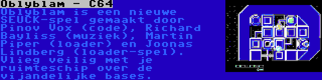 Oblyblam - C64 | Oblyblam is een nieuwe SEUCK-spel gemaakt door Pinov Vox (code), Richard Bayliss (muziek), Martin Piper (loader) en Joonas Lindberg (loader-spel). Vlieg veilig met je ruimteschip over de vijandelijke bases.