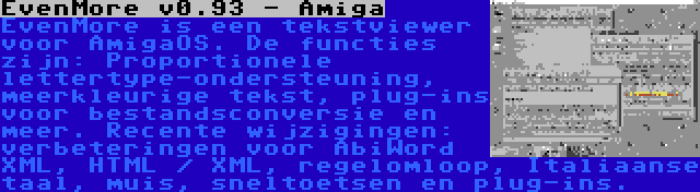 EvenMore v0.93 - Amiga | EvenMore is een tekstviewer voor AmigaOS. De functies zijn: Proportionele lettertype-ondersteuning, meerkleurige tekst, plug-ins voor bestandsconversie en meer. Recente wijzigingen: verbeteringen voor AbiWord XML, HTML / XML, regelomloop, Italiaanse taal, muis, sneltoetsen en plug-ins.