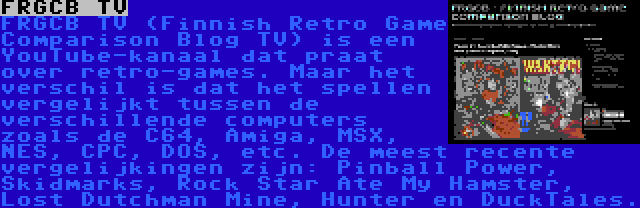 FRGCB TV | FRGCB TV (Finnish Retro Game Comparison Blog TV) is een YouTube-kanaal dat praat over retro-games. Maar het verschil is dat het spellen vergelijkt tussen de verschillende computers zoals de C64, Amiga, MSX, NES, CPC, DOS, etc. De meest recente vergelijkingen zijn: Pinball Power, Skidmarks, Rock Star Ate My Hamster, Lost Dutchman Mine, Hunter en DuckTales.