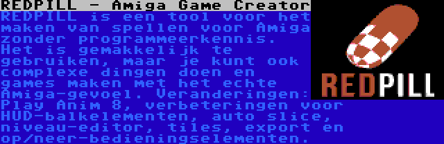 REDPILL - Amiga Game Creator | REDPILL is een tool voor het maken van spellen voor Amiga zonder programmeerkennis. Het is gemakkelijk te gebruiken, maar je kunt ook complexe dingen doen en games maken met het echte Amiga-gevoel. Veranderingen: Play Anim 8, verbeteringen voor HUD-balkelementen, auto slice, niveau-editor, tiles, export en op/neer-bedieningselementen.