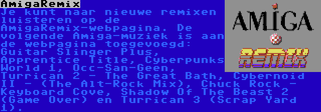 AmigaRemix | Je kunt naar nieuwe remixen luisteren op de AmigaRemix-webpagina. De volgende Amiga-muziek is aan de webpagina toegevoegd: Guitar Slinger Plus, Apprentice Title, Cyberpunks World 1, Occ-San-Geen, Turrican 2 - The Great Bath, Cybernoid II - (The Alt-Rock Mix), Chuck Rock - Keyboard Cove, Shadow Of The Beast 2 (Game Over) en Turrican 3 (Scrap Yard 1).