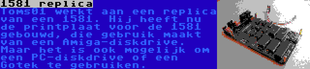 1581 replica | Toms01 werkt aan een replica van een 1581. Hij heeft nu de printplaat voor de 1581 gebouwd, die gebruik maakt van een Amiga-diskdrive. Maar het is ook mogelijk om een PC-diskdrive of een Gotek te gebruiken.