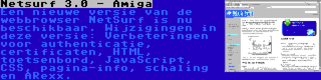 Netsurf 3.0 - Amiga | Een nieuwe versie van de webbrowser NetSurf is nu beschikbaar. Wijzigingen in deze versie: Verbeteringen voor authenticatie, certificaten, HTML, toetsenbord, JavaScript, CSS, pagina-info, schaling en ARexx.