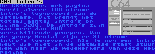 C64 Intro's | De C64intros web pagina heeft alweer 100 nieuwe intro's toegevoegd aan de database. Dit brengt het totaal aantal intro's op bijna 3200. De intro's zijn van meer dan 900 verschillende groepen. Van de groep Brutal zijn er 31 nieuwe intro's toegevoegd. Als je nog een intro hebt die niet in de database staat stuur hem dan naar de medewerkers van deze web pagina.