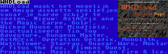 WHDLoad | WHDLoad maakt het mogelijk om Amiga diskette spelletjes vanaf je harde schijf te spelen. Nieuw: Astérix and the Magic Carpe, Gulp!, Wicked House en Mindfield. Geactualiseerd: Tin Toy Adventure, Dungeon Master, Astérix: Operation Getafix, Monolith, WatchTower, Starray, Quasar Wars, Moktar / Titus the Fox, Flimbos Quest, Propaganda, Magic Pockets en Fire & Ice.