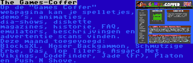 The Games-Coffer | Op de Games Coffer webpagina kan je spelletjes, demo's, animaties, dia-shows, diskette magazines, historie, FAQ, emulators, beschrijvingen en advertentie scans vinden. Deze maand toegevoegd: BlocksXL, Hoser Backgammon, Schmutzige Erbe, Das, Top Tilers, Asgard Met Vikings, CodeFinder, Jade (Fr), Platon en Push N Shove.