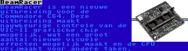 BeamRacer | BeamRacer is een nieuwe uitbreiding voor de Commodore C64. Deze uitbreiding maakt nauwkeurige controle van de VIC-II grafische chip mogelijk, wat een groot aantal nieuwe visuele effecten mogelijk maakt en de CPU vrijmaakt voor andere taken.