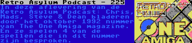 Retro Asylum Podcast - 225 | In deze aflevering van de Retro Asylum Podcast: Chris, Mads, Steve & Dean bladeren door het oktober 1992 nummer van The One Amiga magazine. En ze spelen 4 van de spellen die in dit nummer zijn besproken.