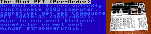 The Mini PET (Pre-Order) | De Mini PET is een volledig functionele 6502-computer, compatibel met een Commodore PET 2001N-32 (3032/4032), maar in een veel kleinere vormfactor en met veel minder stroomverbruik.