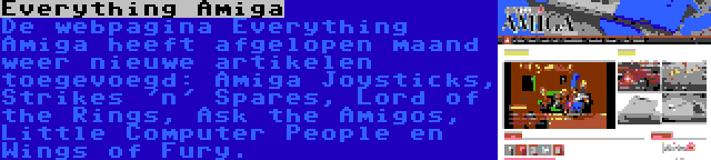 Everything Amiga | De webpagina Everything Amiga heeft afgelopen maand weer nieuwe artikelen toegevoegd: Amiga Joysticks, Strikes 'n' Spares, Lord of the Rings, Ask the Amigos, Little Computer People en Wings of Fury.