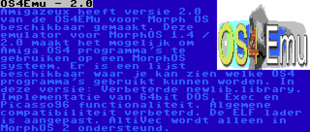 OS4Emu - 2.0 | Amigazeux heeft versie 2.0 van de OS4EMu voor Morph OS beschikbaar gemaakt. Deze emulator voor MorphOS 1.4 / 2.0 maakt het mogelijk om Amiga OS4 programma's te gebruiken op een MorphOS systeem. Er is een lijst beschikbaar waar je kan zien welke OS4 programma's gebruikt kunnen worden. In deze versie: Verbeterde newlib.library. Implementatie van 64bit DOS, Exec en Picasso96 functionaliteit. Algemene compatibiliteit verbeterd. De ELF lader is aangepast. AltiVec wordt alleen in MorphOS 2 ondersteund.