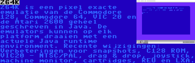 Z64K | Z64K is een pixel exacte emulatie van de Commodore 128, Commodore 64, VIC 20 en de Atari 2600 geheel geschreven in Java. De emulators kunnen op elk platform draaien met een actuele Java runtime environment. Recente wijzigingen: Verbeteringen voor snapshots, C128 ROM, VIC20 - NTSC/PAL, drag & drop, joystick, machine monitor, cartridges, REU en LXA.