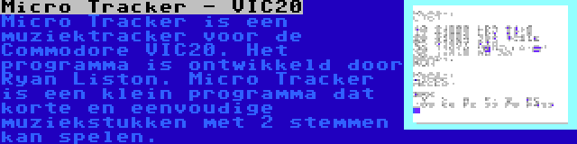 Micro Tracker - VIC20 | Micro Tracker is een muziektracker voor de Commodore VIC20. Het programma is ontwikkeld door Ryan Liston. Micro Tracker is een klein programma dat korte en eenvoudige muziekstukken met 2 stemmen kan spelen.