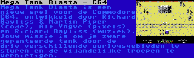 Mega Tank Blasta - C64 | Mega Tank Blasta is een nieuw spel voor de Commodore C64, ontwikkeld door Richard Bayliss & Martin Piper (code), Alf Yngve (pixels) en Richard Bayliss (muziek). Jouw missie is om je zware gepantserde tank door de drie verschillende oorlogsgebieden te sturen en de vijandelijke troepen te vernietigen.