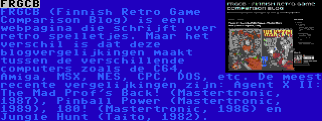 FRGCB | FRGCB (Finnish Retro Game Comparison Blog) is een webpagina die schrijft over retro spelletjes. Maar het verschil is dat deze blogvergelijkingen maakt tussen de verschillende computers zoals de C64, Amiga, MSX, NES, CPC, DOS, etc. De meest recente vergelijkingen zijn: Agent X II: The Mad Prof's Back! (Mastertronic, 1987), Pinball Power (Mastertronic, 1989), 180! (Mastertronic, 1986) en Jungle Hunt (Taito, 1982).