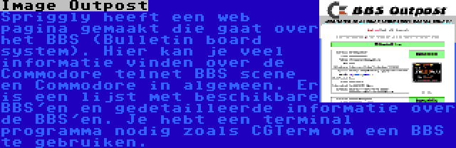 Image Outpost | Spriggly heeft een web pagina gemaakt die gaat over het BBS (Bulletin board system). Hier kan je veel informatie vinden over de Commodore telnet BBS scene en Commodore in algemeen. Er is een lijst met beschikbare BBS'en en gedetailleerde informatie over de BBS'en. Je hebt een terminal programma nodig zoals CGTerm om een BBS te gebruiken.