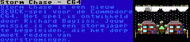 Storm Chase - C64 | Storm Chase is een nieuw SEUCK-spel voor de Commodore C64. Het spel is ontwikkeld door Richard Bayliss. Jouw missie is om een stormjager te begeleiden, die het dorp moet redden van overstromingen.