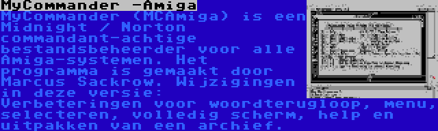 MyCommander -Amiga | MyCommander (MCAmiga) is een Midnight / Norton commandant-achtige bestandsbeheerder voor alle Amiga-systemen. Het programma is gemaakt door Marcus Sackrow. Wijzigingen in deze versie: Verbeteringen voor woordterugloop, menu, selecteren, volledig scherm, help en uitpakken van een archief.