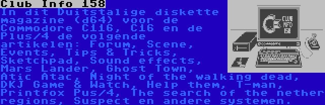 Club Info 158 | In dit Duitstalige diskette magazine (d64) voor de Commodore C116, C16 en de Plus/4 de volgende artikelen: Forum, Scene, Events, Tips & Tricks, Sketchpad, Sound effects, Mars Lander, Ghost Town, Atic Atac, Night of the walking dead, DKJ Game & Watch, Help them, T-man, Printfox Pus/4, The search of the nether regions, Suspect en andere systemen.