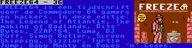 FREEZE64 - 36 | FREEZE64 is een tijdschrift voor de Commodore 64 gamers en hackers. In deze editie: The Legend of Atlantis, The making of Badlands, Bits' Bytes, ZZAP!64, Luma, DJ Puff, Simon Butler, Screen Skipping, Sizzler, Turtle Jump, Baby Monty en Pokes 'n' Codes.