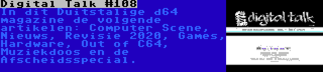 Digital Talk #108 | In dit Duitstalige d64 magazine de volgende artikelen: Computer Scene, Nieuws, Revisie 2020, Games, Hardware, Out of C64, Muziekdoos en de Afscheidsspecial.
