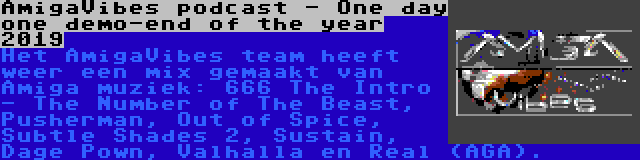 AmigaVibes podcast - One day one demo-end of the year 2019 | Het AmigaVibes team heeft weer een mix gemaakt van Amiga muziek: 666 The Intro - The Number of The Beast, Pusherman, Out of Spice, Subtle Shades 2, Sustain, Dage Pown, Valhalla en Real (AGA).