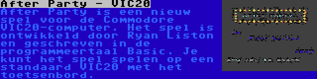 After Party - VIC20 | After Party is een nieuw spel voor de Commodore VIC20-computer. Het spel is ontwikkeld door Ryan Liston en geschreven in de programmeertaal Basic. Je kunt het spel spelen op een standaard VIC20 met het toetsenbord.