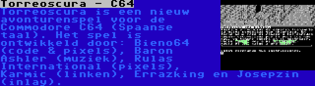 Torreoscura - C64 | Torreoscura is een nieuw avonturenspel voor de Commodore C64 (Spaanse taal). Het spel is ontwikkeld door: Bieno64 (code & pixels), Baron Ashler (muziek), Rulas International (pixels), Karmic (linken), Errazking en Josepzin (inlay).