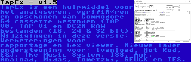 TapEx - v1.5 | TapEx is een hulpmiddel voor het analyseren, verifiëren en opschonen van Commodore 64 cassette bestnden (TAP V0, TAP V1 en DC2N RAW bestanden (16, 24 & 32 bit). Wijzigingen in deze versie: Verbeteringen voor rapportage en hex-viewer. Nieuwe lader ondersteuning voor: Ivanload, Hot Rod, E&J, The Music System, ISS, AnF, Anaload, Midas, Tometzki, SEUCK en TES.