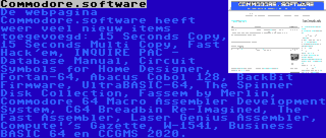 Commodore.software | De webpagina Commodore.software heeft weer veel nieuw items toegevoegd: 15 Seconds Copy, 15 Seconds Multi Copy, Fast Hack'em, INQUIRE PAC - Database Manual, Circuit Symbols for Home Designer, Fortan-64, Abacus Cobol 128, BackBit Firmware, UltraBASIC-64, The Spinner Disk Collection, Fassem by Merlin, Commodore 64 Macro Assembler Development System, C64 Breadbin Re-Imagined, The Fast Assembler, Laser Genius Assembler, Compute!'s Gazette, W-1541, Business BASIC 64 en CCGMS 2020.