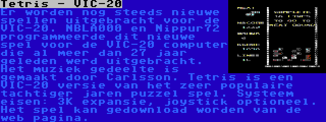 Tetris - VIC-20 | Er worden nog steeds nieuwe spellen uitgebracht voor de VIC-20. NBLA000 en Nippur72 programmeerde dit nieuwe spel voor de VIC-20 computer die al meer dan 27 jaar geleden werd uitgebracht. Het muziek gedeelte is gemaakt door Carlsson. Tetris is een VIC-20 versie van het zeer populaire tachtiger jaren puzzel spel. Systeem eisen: 3K expansie, joystick optioneel. Het spel kan gedownload worden van de web pagina.