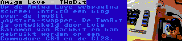 Amiga Love - TWoBit | Op de Amiga Love webpagina schreef intric8 een blog over de TwoBit joystick-swapper. De TwoBit is ontwikkeld door Evie Salomon van Backbit en kan gebruikt worden op een Commodore C64 en de C128.