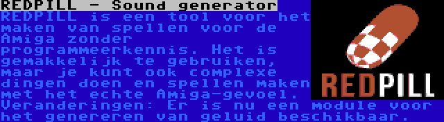 REDPILL - Sound generator | REDPILL is een tool voor het maken van spellen voor de Amiga zonder programmeerkennis. Het is gemakkelijk te gebruiken, maar je kunt ook complexe dingen doen en spellen maken met het echte Amiga-gevoel. Veranderingen: Er is nu een module voor het genereren van geluid beschikbaar.
