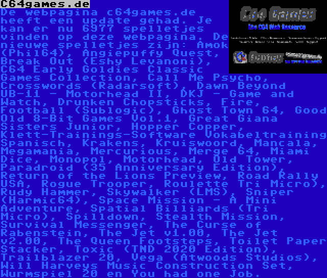 C64games.de | De webpagina c64games.de heeft een update gehad. Je kan er nu 6977 spelletjes vinden op deze webpagina. De nieuwe spelletjes zijn: Amok (Phil64), Angiepuffy Quest, Break Out (Eshy Levanoni), C64 Early Goldies Classic Games Collection, Call Me Psycho, Crosswords (Radarsoft), Dawn Beyond UB-11 - Motorhead II, DKJ - Game and Watch, Drunken Chopsticks, Fire, Football (Sublogic), Ghost Town 64, Good Old 8-Bit Games Vol.1, Great Giana Sisters Junior, Hopper Copper, Klett-Trainings-Software Vokabeltraining Spanisch, Krakens, Kruiswoord, Mancala, Megamania, Mercurious, Merge 64, Miami Dice, Monopol, Motorhead, Old Tower, Paradroid (35 Anniversary Edition), Return of the Lions Preview, Road Rally USA, Rogue Trooper, Roulette Tri Micro), Rudy Hammer, Skywalker (LMS), Sniper (Harmic64), Space Mission - A Mini Adventure, Spatial Billiards (Tri Micro), Spilldown, Stealth Mission, Survival Messenger, The Curse of Rabenstein, The Jet v1.00, The Jet v2.00, The Queen Footsteps, Toilet Paper Stacker, Toxic (TND 2020 Edition), Trailblazer 20, Vega (Atwoods Studios), Will Harveys Music Construction Set, Wurmspiel 20 en You had one Job.