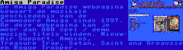 Amiga Paradise | De Amiga Paradise webpagina bewaart de muzikale geschiedenis van de Commodore Amiga sinds 1997. Op deze webpagina kan je meer dan 800 spel / demo muziek titels vinden. Nieuw: Air Support, Amnios, Treasure Trap, Satan, Saint and Greavsie en Rogue Trooper.