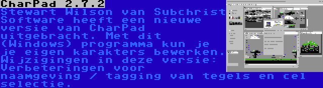 CharPad 2.7.2 | Stewart Wilson van Subchrist Software heeft een nieuwe versie van CharPad uitgebracht. Met dit (Windows) programma kun je je eigen karakters bewerken. Wijzigingen in deze versie: Verbeteringen voor naamgeving / tagging van tegels en cel selectie.