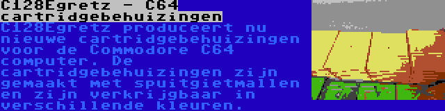 C128Egretz - C64 cartridgebehuizingen | C128Egretz produceert nu nieuwe cartridgebehuizingen voor de Commodore C64 computer. De cartridgebehuizingen zijn gemaakt met spuitgietmallen en zijn verkrijgbaar in verschillende kleuren.