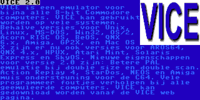 VICE 2.0 | VICE is een emulator voor bijna alle 8-bit Commodore computers. VICE kan gebruikt worden op vele systemen. Behalve versies voor Unix, Linux, MS-DOS, Win32, OS/2, Acorn RISC OS, BeOS, QNX 6.x, Amiga, GP2X, en Mac OS X zijn er nu ook versies voor AROS64, QNX 4.x, HPUX, Atari Mint, Solaris Express en SkyOS. Nieuwe eigenschappen voor versie 2.0 zijn: Betere PAL emulatie bij double size en double scan. Action Replay 4, StarDos, NEOS en Amiga muis ondersteuning voor de C64. Vele programmeer foutjes verholpen bij alle geemuleerde computers. VICE kan gedownload worden vanaf de VICE web pagina.